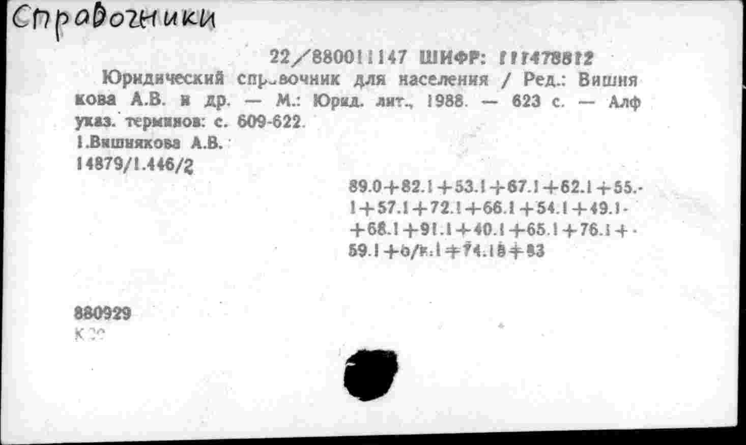 ﻿22/8800'1147 ШИФР: 777478872
Юридический справочник для населения / Ред.: Вишня нова А.В. я др. — м_: Юрид. лит., »988. — 623 с. — Длф указ, терминов: с. 609-622.
1 .Вишнякова А.В.
14879/1.446/2
89.0+82.1 + 53.1 + 67.1 +62.1 +55.-1+57.1+72Л+66 1+54.1+49.1-+ 68-1+91.1+40.1+65.1+76.1 + -59.1+Ъ/кЛ+74.18+83
880929
кгс